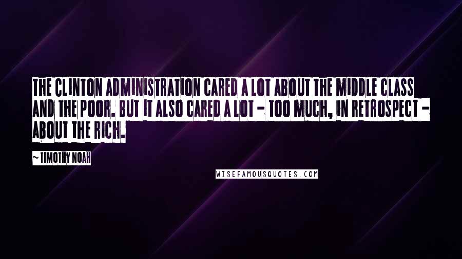 Timothy Noah Quotes: The Clinton administration cared a lot about the middle class and the poor. But it also cared a lot - too much, in retrospect - about the rich.