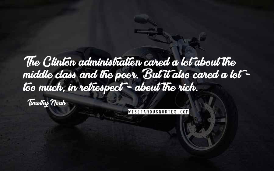 Timothy Noah Quotes: The Clinton administration cared a lot about the middle class and the poor. But it also cared a lot - too much, in retrospect - about the rich.