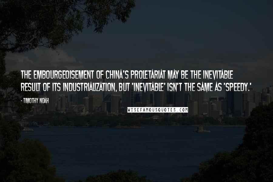 Timothy Noah Quotes: The embourgeoisement of China's proletariat may be the inevitable result of its industrialization, but 'inevitable' isn't the same as 'speedy.'