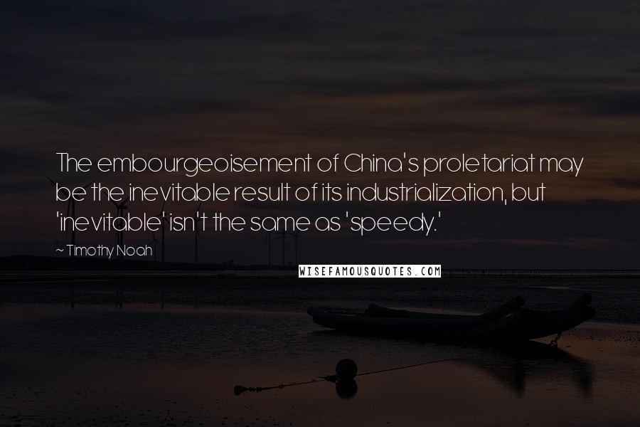 Timothy Noah Quotes: The embourgeoisement of China's proletariat may be the inevitable result of its industrialization, but 'inevitable' isn't the same as 'speedy.'