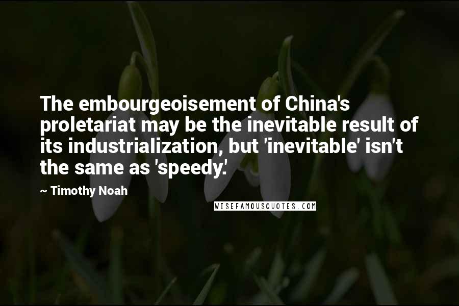 Timothy Noah Quotes: The embourgeoisement of China's proletariat may be the inevitable result of its industrialization, but 'inevitable' isn't the same as 'speedy.'