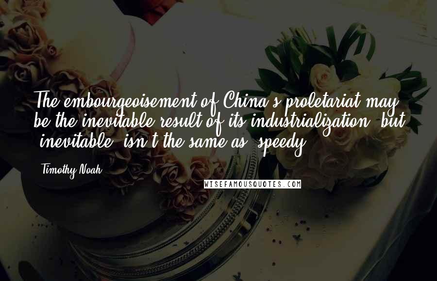 Timothy Noah Quotes: The embourgeoisement of China's proletariat may be the inevitable result of its industrialization, but 'inevitable' isn't the same as 'speedy.'