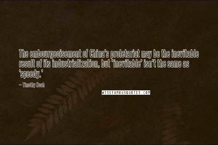 Timothy Noah Quotes: The embourgeoisement of China's proletariat may be the inevitable result of its industrialization, but 'inevitable' isn't the same as 'speedy.'