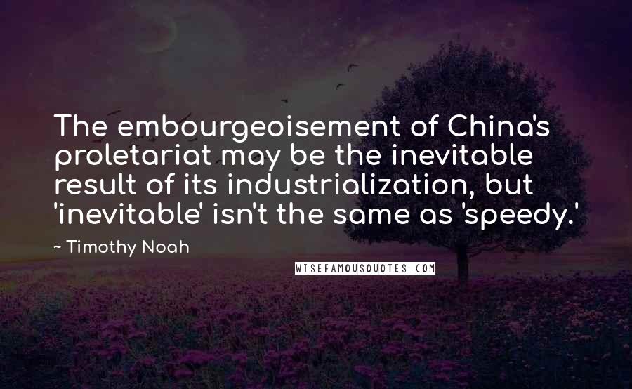 Timothy Noah Quotes: The embourgeoisement of China's proletariat may be the inevitable result of its industrialization, but 'inevitable' isn't the same as 'speedy.'