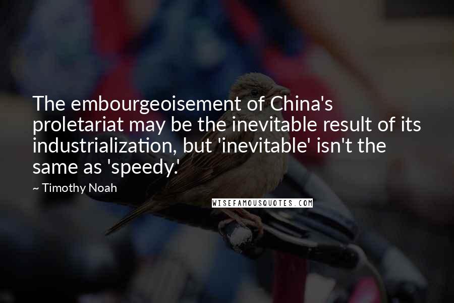 Timothy Noah Quotes: The embourgeoisement of China's proletariat may be the inevitable result of its industrialization, but 'inevitable' isn't the same as 'speedy.'