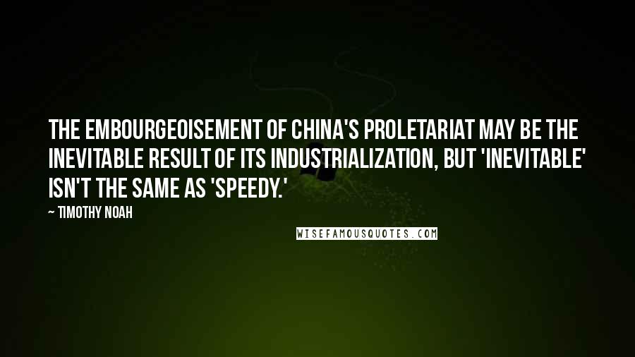 Timothy Noah Quotes: The embourgeoisement of China's proletariat may be the inevitable result of its industrialization, but 'inevitable' isn't the same as 'speedy.'