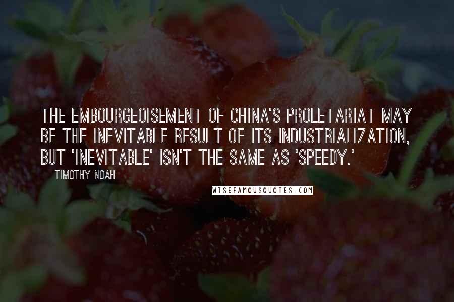 Timothy Noah Quotes: The embourgeoisement of China's proletariat may be the inevitable result of its industrialization, but 'inevitable' isn't the same as 'speedy.'