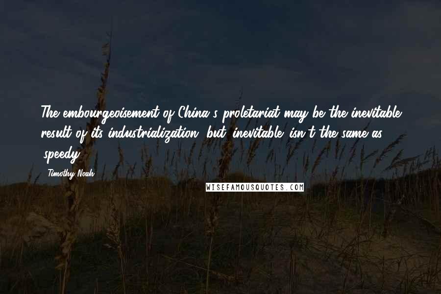 Timothy Noah Quotes: The embourgeoisement of China's proletariat may be the inevitable result of its industrialization, but 'inevitable' isn't the same as 'speedy.'