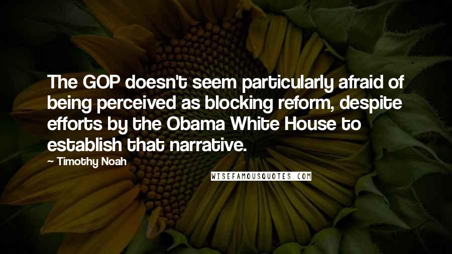 Timothy Noah Quotes: The GOP doesn't seem particularly afraid of being perceived as blocking reform, despite efforts by the Obama White House to establish that narrative.