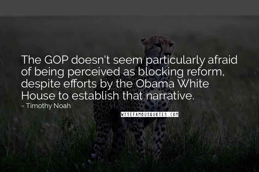 Timothy Noah Quotes: The GOP doesn't seem particularly afraid of being perceived as blocking reform, despite efforts by the Obama White House to establish that narrative.