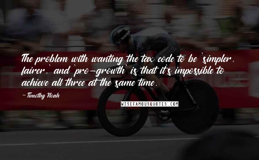 Timothy Noah Quotes: The problem with wanting the tax code to be 'simpler, fairer,' and 'pro-growth' is that it's impossible to achieve all three at the same time.