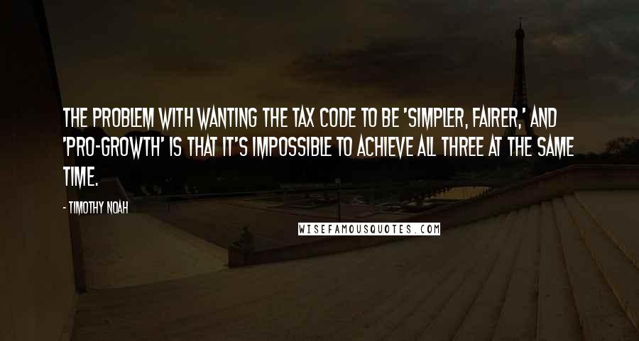 Timothy Noah Quotes: The problem with wanting the tax code to be 'simpler, fairer,' and 'pro-growth' is that it's impossible to achieve all three at the same time.