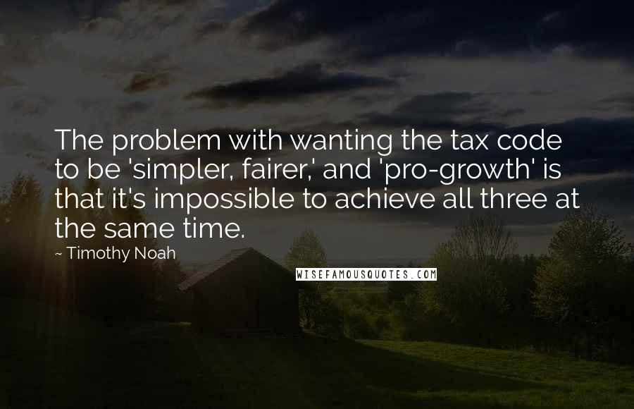 Timothy Noah Quotes: The problem with wanting the tax code to be 'simpler, fairer,' and 'pro-growth' is that it's impossible to achieve all three at the same time.