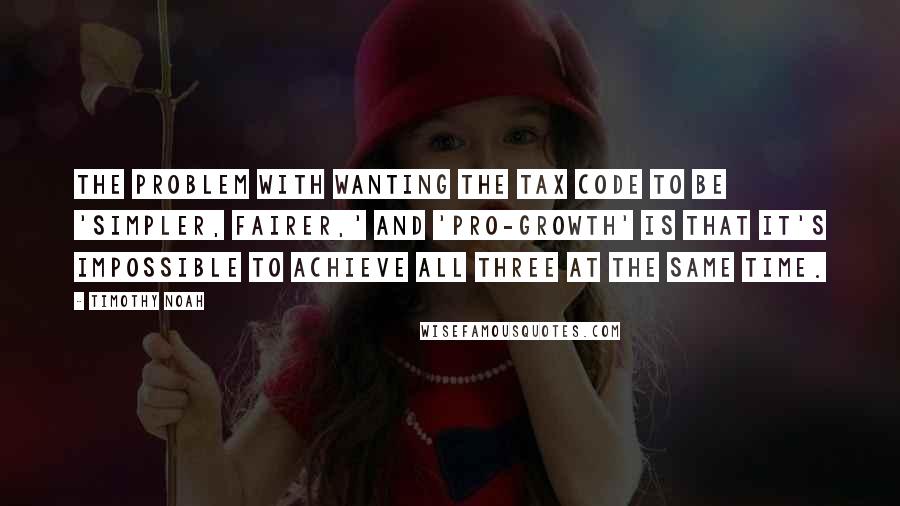 Timothy Noah Quotes: The problem with wanting the tax code to be 'simpler, fairer,' and 'pro-growth' is that it's impossible to achieve all three at the same time.