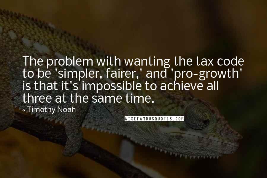 Timothy Noah Quotes: The problem with wanting the tax code to be 'simpler, fairer,' and 'pro-growth' is that it's impossible to achieve all three at the same time.