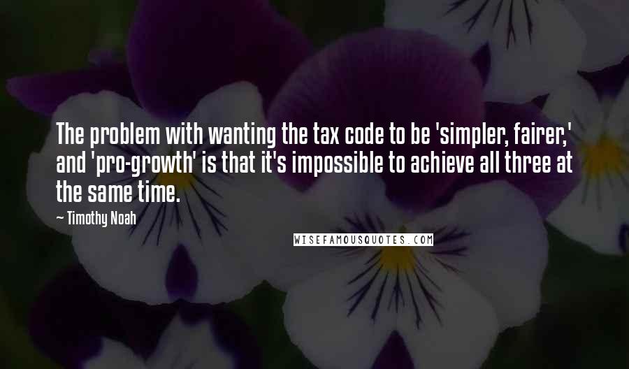 Timothy Noah Quotes: The problem with wanting the tax code to be 'simpler, fairer,' and 'pro-growth' is that it's impossible to achieve all three at the same time.