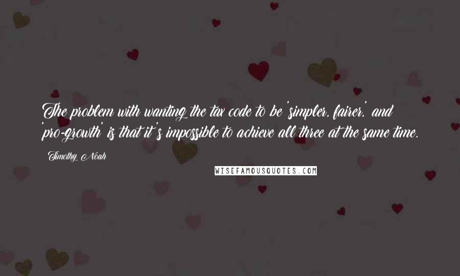 Timothy Noah Quotes: The problem with wanting the tax code to be 'simpler, fairer,' and 'pro-growth' is that it's impossible to achieve all three at the same time.