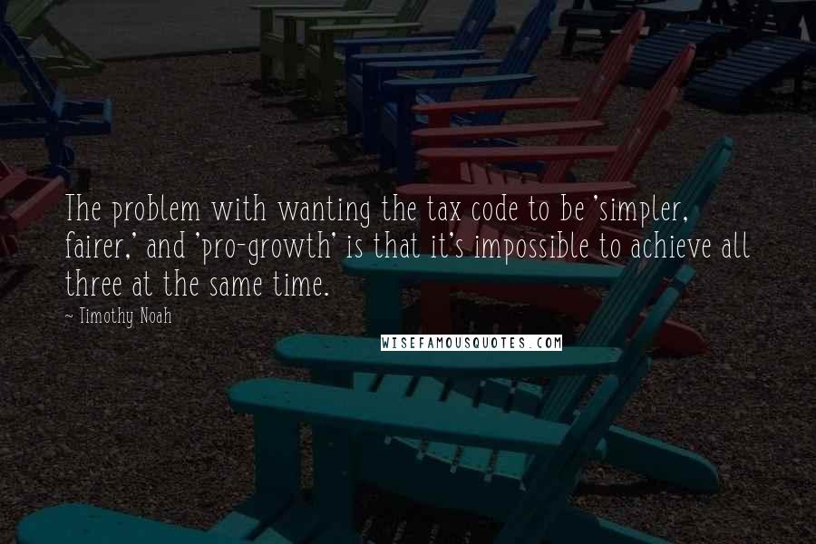 Timothy Noah Quotes: The problem with wanting the tax code to be 'simpler, fairer,' and 'pro-growth' is that it's impossible to achieve all three at the same time.