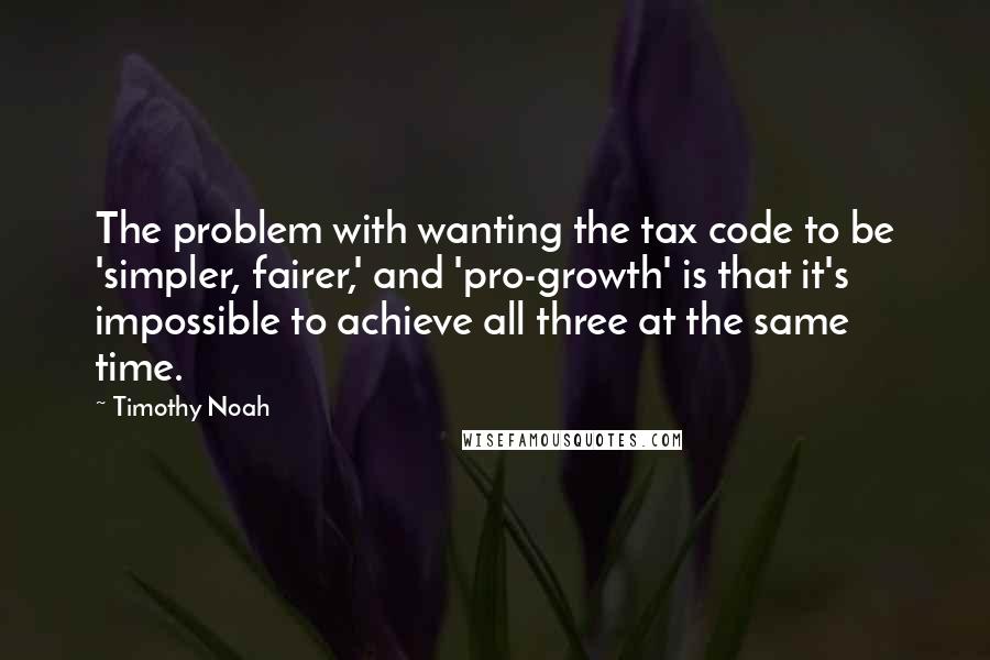 Timothy Noah Quotes: The problem with wanting the tax code to be 'simpler, fairer,' and 'pro-growth' is that it's impossible to achieve all three at the same time.