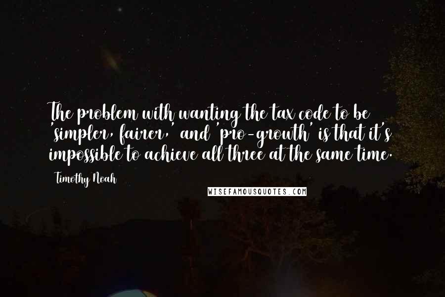 Timothy Noah Quotes: The problem with wanting the tax code to be 'simpler, fairer,' and 'pro-growth' is that it's impossible to achieve all three at the same time.