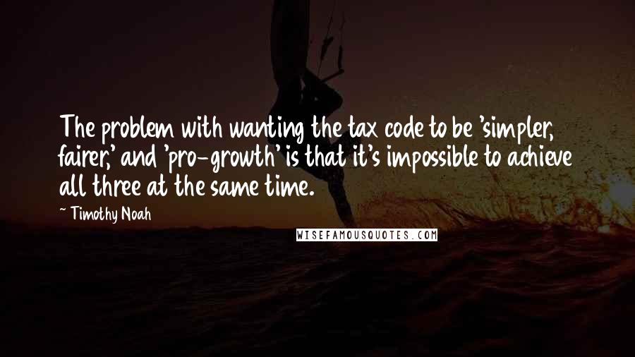 Timothy Noah Quotes: The problem with wanting the tax code to be 'simpler, fairer,' and 'pro-growth' is that it's impossible to achieve all three at the same time.