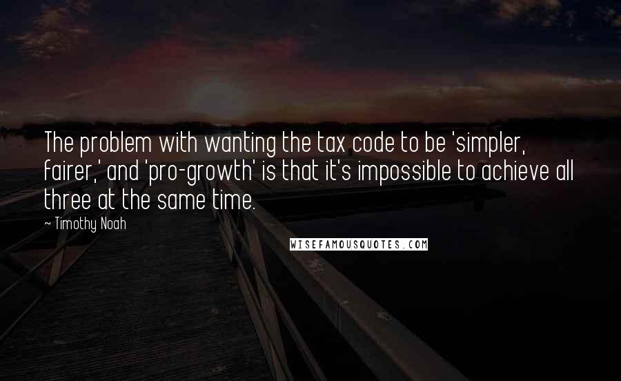 Timothy Noah Quotes: The problem with wanting the tax code to be 'simpler, fairer,' and 'pro-growth' is that it's impossible to achieve all three at the same time.
