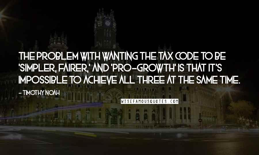 Timothy Noah Quotes: The problem with wanting the tax code to be 'simpler, fairer,' and 'pro-growth' is that it's impossible to achieve all three at the same time.