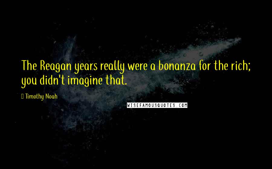 Timothy Noah Quotes: The Reagan years really were a bonanza for the rich; you didn't imagine that.