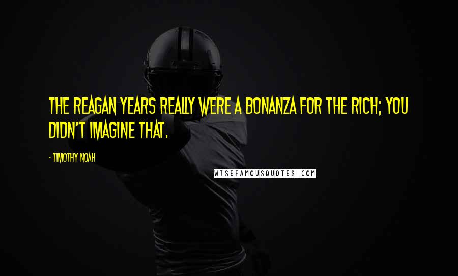 Timothy Noah Quotes: The Reagan years really were a bonanza for the rich; you didn't imagine that.