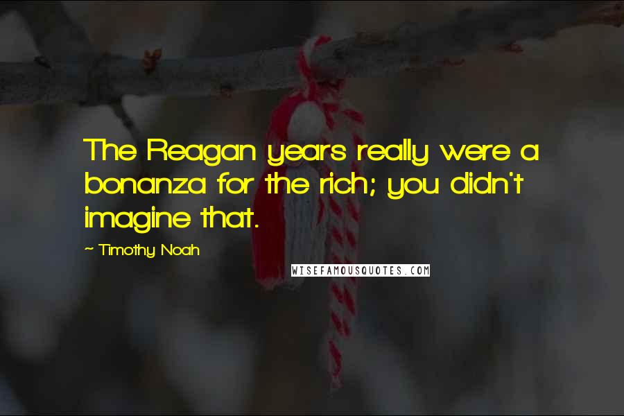 Timothy Noah Quotes: The Reagan years really were a bonanza for the rich; you didn't imagine that.