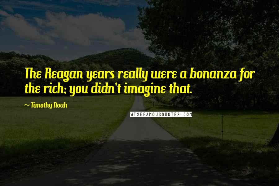 Timothy Noah Quotes: The Reagan years really were a bonanza for the rich; you didn't imagine that.