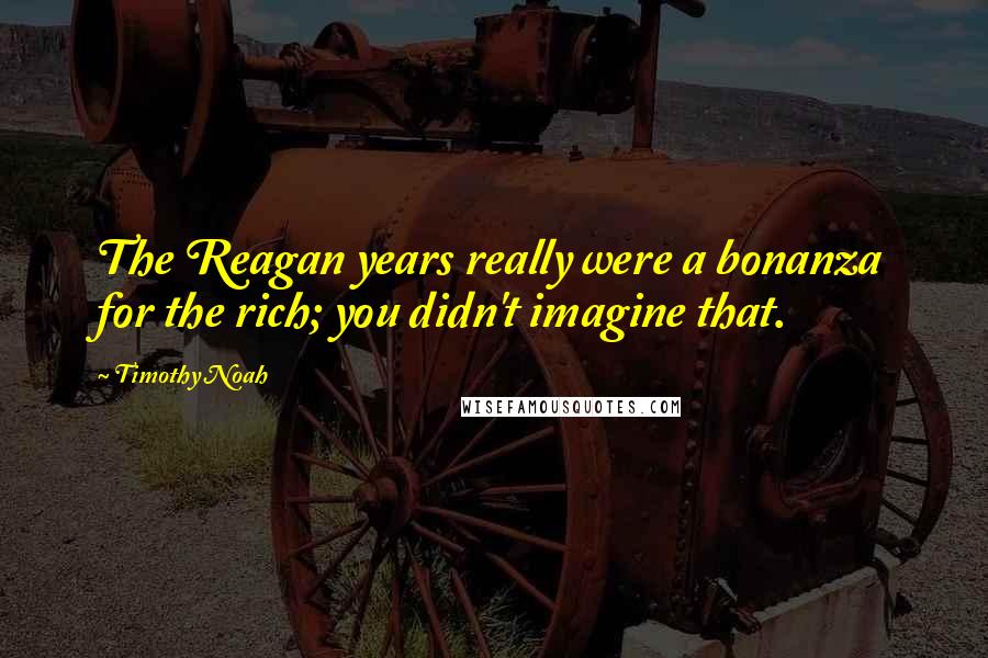 Timothy Noah Quotes: The Reagan years really were a bonanza for the rich; you didn't imagine that.