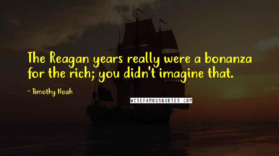 Timothy Noah Quotes: The Reagan years really were a bonanza for the rich; you didn't imagine that.