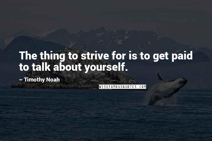 Timothy Noah Quotes: The thing to strive for is to get paid to talk about yourself.