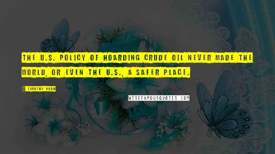 Timothy Noah Quotes: The U.S. policy of hoarding crude oil never made the world, or even the U.S., a safer place.