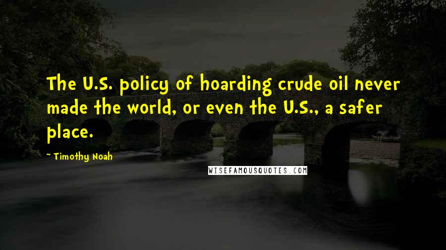 Timothy Noah Quotes: The U.S. policy of hoarding crude oil never made the world, or even the U.S., a safer place.
