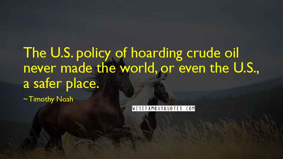 Timothy Noah Quotes: The U.S. policy of hoarding crude oil never made the world, or even the U.S., a safer place.
