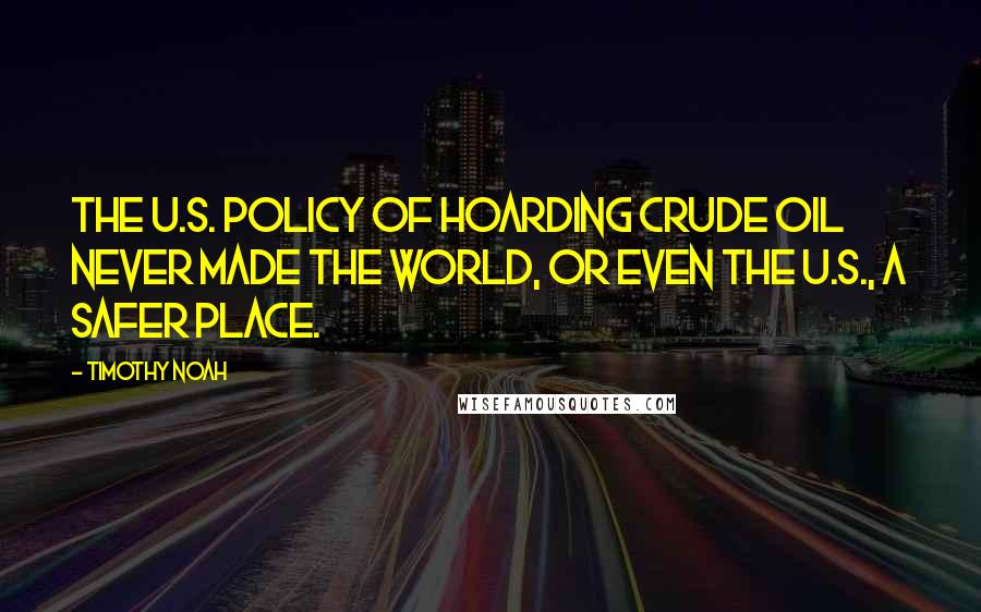 Timothy Noah Quotes: The U.S. policy of hoarding crude oil never made the world, or even the U.S., a safer place.