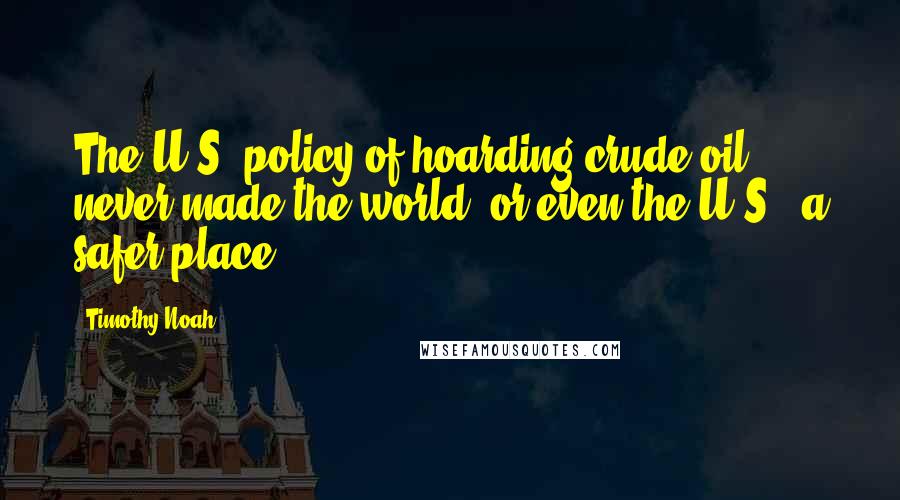 Timothy Noah Quotes: The U.S. policy of hoarding crude oil never made the world, or even the U.S., a safer place.
