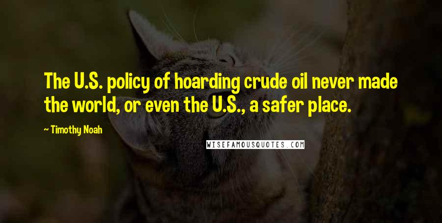Timothy Noah Quotes: The U.S. policy of hoarding crude oil never made the world, or even the U.S., a safer place.