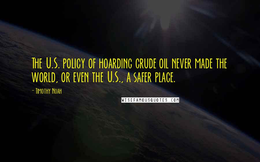 Timothy Noah Quotes: The U.S. policy of hoarding crude oil never made the world, or even the U.S., a safer place.