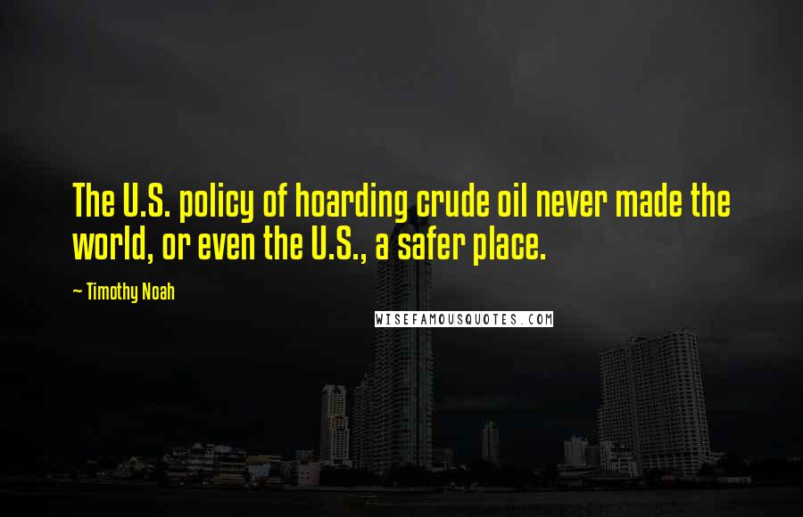 Timothy Noah Quotes: The U.S. policy of hoarding crude oil never made the world, or even the U.S., a safer place.