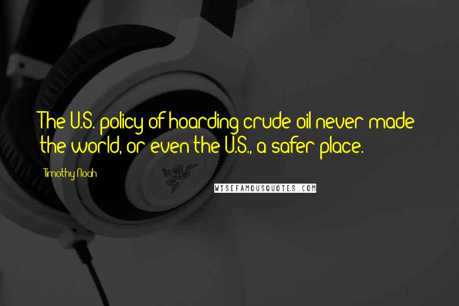 Timothy Noah Quotes: The U.S. policy of hoarding crude oil never made the world, or even the U.S., a safer place.