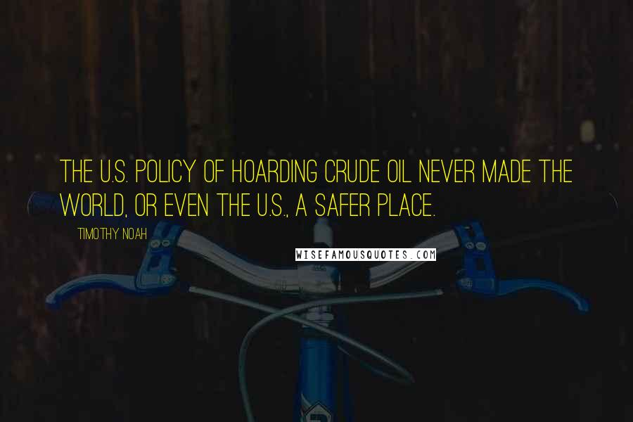 Timothy Noah Quotes: The U.S. policy of hoarding crude oil never made the world, or even the U.S., a safer place.