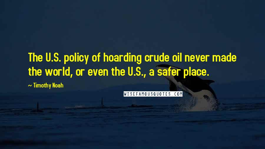 Timothy Noah Quotes: The U.S. policy of hoarding crude oil never made the world, or even the U.S., a safer place.
