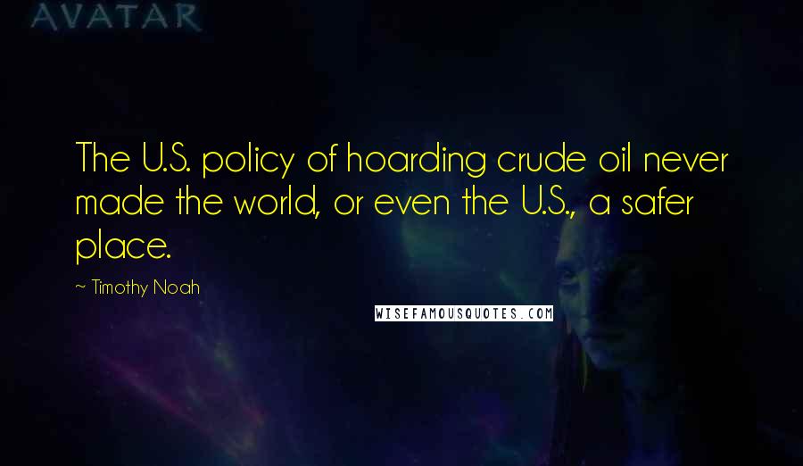 Timothy Noah Quotes: The U.S. policy of hoarding crude oil never made the world, or even the U.S., a safer place.