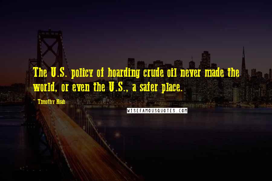 Timothy Noah Quotes: The U.S. policy of hoarding crude oil never made the world, or even the U.S., a safer place.