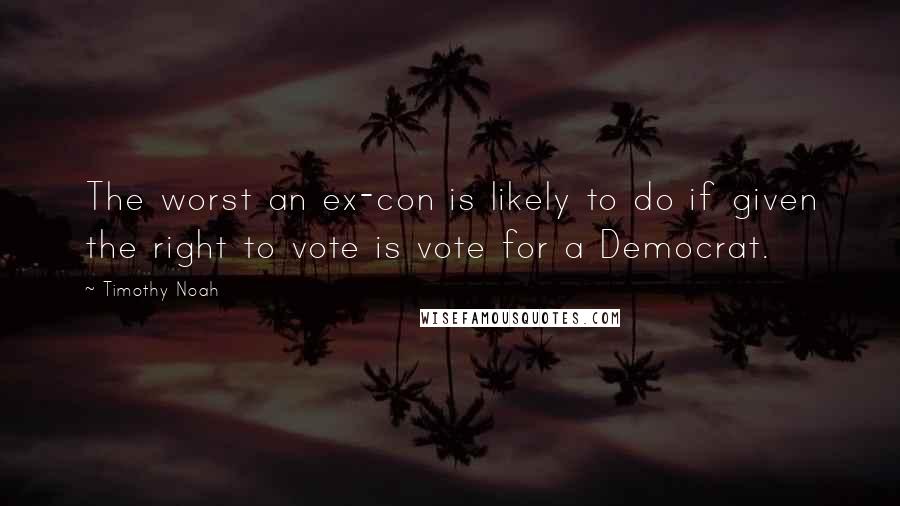 Timothy Noah Quotes: The worst an ex-con is likely to do if given the right to vote is vote for a Democrat.