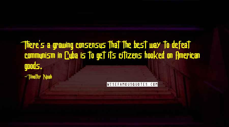 Timothy Noah Quotes: There's a growing consensus that the best way to defeat communism in Cuba is to get its citizens hooked on American goods.