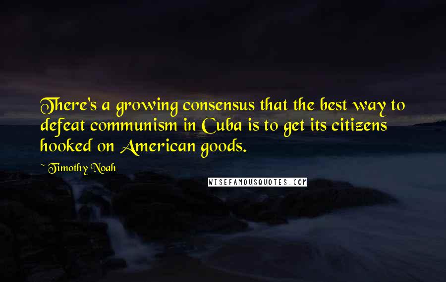 Timothy Noah Quotes: There's a growing consensus that the best way to defeat communism in Cuba is to get its citizens hooked on American goods.